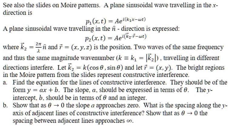 See also the slides on Moire patterns. A plane sinusoidal wave travelling in the x-
direction is
p1(x, t) = Ae^i(k1x - ω t)
A plane sinusoidal wave travelling in the n̂ - direction is expressed:
p2(x, t) = Ae^i(k⃗2⃗·r⃗ - ω t)
where k⃗2⃗ = (2π)/(λ)n̂ and r⃗ = (x, y, z) is the position. Two waves of the same frequency
and thus the same magnitude wavenumber (k = k1 = |k⃗2⃗|), travelling in different
directions interfere. Let k⃗2⃗ = k(cos θ, sin θ) and let r⃗ = (x, y). The bright regions
in the Moire pattern from the slides represent constructive interference.
a. Find the equation for the lines of constructive interference. They should be of the
form y = ax + b. The slope, a, should be expressed in terms of θ. The y-
intercept, b, should be in terms of θ and an integer.
b. Show that as θ→ 0 the slope a approaches zero. What is the spacing along the y-
axis of adjacent lines of constructive interference? Show that as θ→ 0 the
spacing between adjacent lines approaches ∞.
