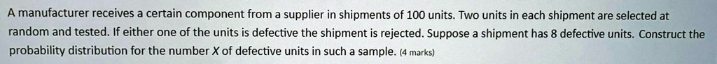 A manufacturer receives a certain component from a supplier in shipments of 100 units. Two units in each shipment are selected at random and tested. If either one of the units is defective the shipment is rejected. Suppose a shipment has 8 defective units. Construct the probability distribution for the number X of defective units in such a sample.