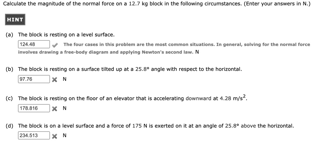 Calculate the magnitude of the normal force on a 12.7 kg block in the following circumstances. (Enter your answers in N.)
HINT
(a) The block is resting on a level surface.
124.48
The four cases in this problem are the most common situations. In general, solving for the normal force involves drawing a free-body diagram and applying Newton's second law. N
(b) The block is resting on a surface tilted up at a 25.8° angle with respect to the horizontal.
97.76 N
(c) The block is resting on the floor of an elevator that is accelerating downward at 4.28 m/s².
178.816 N
(d) The block is on a level surface and a force of 175 N is exerted on it at an angle of 25.8° above the horizontal.
234.513 N