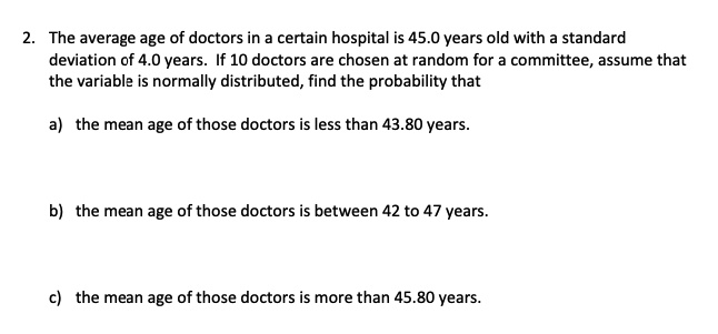 2. The average age of doctors in a certain hospital is 45.0 years old with a standard deviation of 4.0 years. If 10 doctors are chosen at random for a committee, assume that the variable is normally distributed, find the probability that

a) the mean age of those doctors is less than 43.80 years.


b) the mean age of those doctors is between 42 to 47 years.


c) the mean age of those doctors is more than 45.80 years.