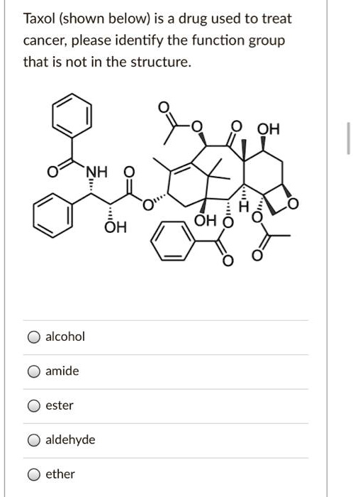 Taxol (shown below) is a drug used to treat
cancer, please identify the function group
that is not in the structure.
alcohol
amide
ester
aldehyde
ether