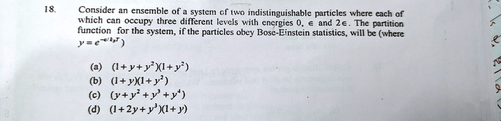 18.
Consider an ensemble of a system of two indistinguishable particles where each of
which can occupy three different levels with energies 0, ϵ and 2ϵ. The partition
function for the system, if the particles obey Bose-Einstein statistics, will be (where
y = e^-ϵ/kBT)
(a) (1+y+y^2)(1+y^2)
(b) (1+y)(1+y^2)
(c) (y+y^2+y^3+y^4)
(d) (1+2y+y^2)(1+y)