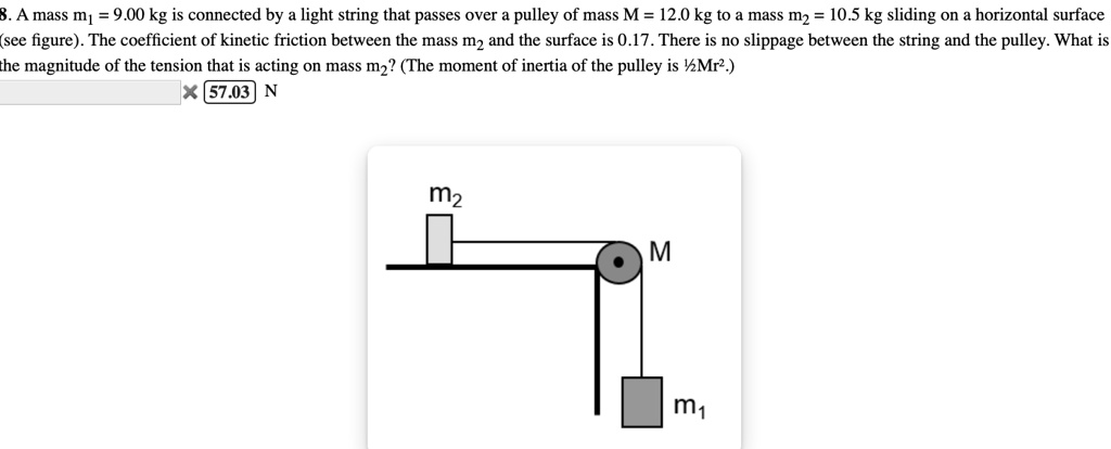 8. A mass m1 = 9.00 kg is connected by a light string that passes over a pulley of mass M = 12.0 kg to a mass m2 = 10.5 kg sliding on a horizontal surface (see figure). The coefficient of kinetic friction between the mass m2 and the surface is 0.17. There is no slippage between the string and the pulley. What is the magnitude of the tension that is acting on mass m2? (The moment of inertia of the pulley is 1/2Mr^2.)