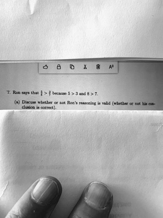 7. Ron says that 5/8 > 3/7 because 5 > 3 and 8 > 7.
(a) Discuss whether or not Ron's reasoning is valid (whether or not his conclusion is correct).