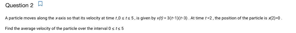 A particle moves along the x-axis so that its velocity at time t, 0 ? t ? 5, is given by v(t) = 3(t-1)(t-3). At time t = 2, the position of the particle is x(2) = 0.
Find the average velocity of the particle over the interval 0 ? t ? 5