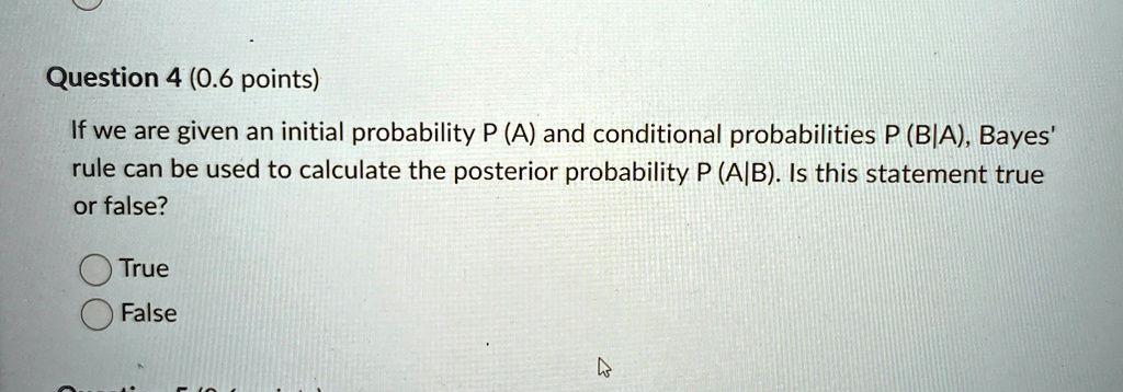 Question 4 (0.6 points)
If we are given an initial probability P (A) and conditional probabilities P (B|A), Bayes' rule can be used to calculate the posterior probability P (A|B). Is this statement true or false?
True
False