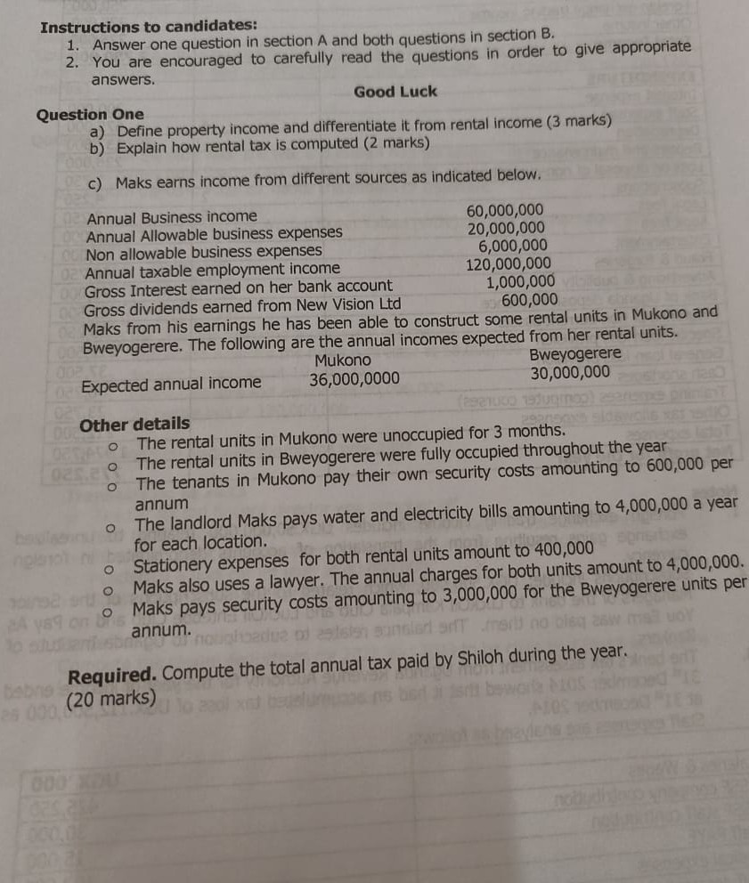 Instructions to candidates:
1. Answer one question in section A and both questions in section B.
2. You are encouraged to carefully read the questions in order to give appropriate answers.

Question One
Good Luck
a) Define property income and differentiate it from rental income (3 marks)
b) Explain how rental tax is computed ( 2 marks)
c) Maks earns income from different sources as indicated below.
 
Annual Business income     60,000,000 

Annual Allowable business expenses     20,000,000 

Non allowable business expenses     6,000,000 

Annual taxable employment income     120,000,000 

Gross Interest earned on her bank account     1,000,000 

Gross dividends earned from New Vision Ltd     600,000


Maks from his earnings he has been able to construct some rental units in Mukono and Bweyogerere. The following are the annual incomes expected from her rental units.
Expected annual income     36,000,0000
Bweyogerere

Other details
- The rental units in Mukono were unoccupied for 3 months.
- The rental units in Bweyogerere were fully occupied throughout the year
- The tenants in Mukono pay their own security costs amounting to 600,000 per annum
- The landlord Maks pays water and electricity bills amounting to 4,000,000 a year for each location.
- Stationery expenses for both rental units amount to 400,000
- Maks also uses a lawyer. The annual charges for both units amount to 4,000,000.
- Maks pays security costs amounting to 3,000,000 for the Bweyogerere units per annum.

Required. Compute the total annual tax paid by Shiloh during the year. (20 marks)