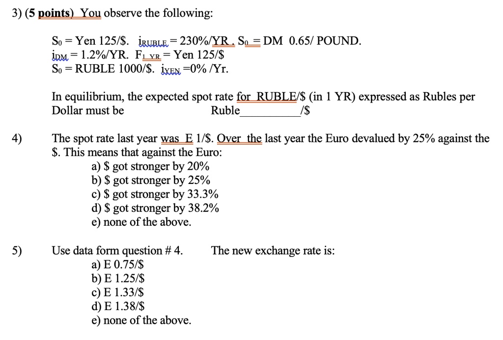 3) (5 points) You observe the following:

S? = Yen 125/. iRUBLE = 230%/YR . S? = DM 0.65/ POUND.
iDM = 1.2%/YR. F? YR = Yen 125/$
S? = RUBLE 1000/. iYEN =0% /Yr.

In equilibrium, the expected spot rate for RUBLE/(in 1 YR) expressed as Rubles per Dollar must be Ruble/

4) The spot rate last year was E 1/. Over the last year the Euro devalued by 25% against the $. This means that against the Euro:
a) got stronger by 20%
b) got stronger by 25%
c) got stronger by 33.3%
d) got stronger by 38.2%
e) none of the above.

5) Use data form question # 4. The new exchange rate is:
a) E 0.75/
b) E 1.25/c) E 1.33/
d) E 1.38/e) none of the above.