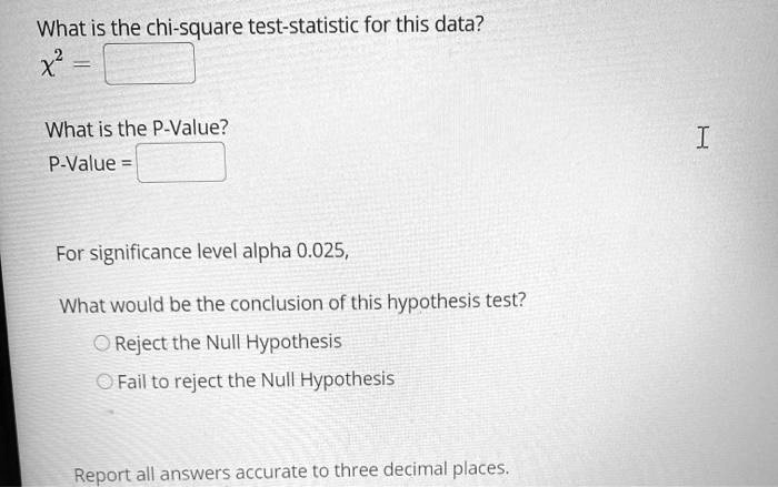 What is the chi-square test-statistic for this data?
?² =
What is the P-Value?
P-Value =
For significance level alpha 0.025,
What would be the conclusion of this hypothesis test?
Reject the Null Hypothesis
Fail to reject the Null Hypothesis
Report all answers accurate to three decimal places.