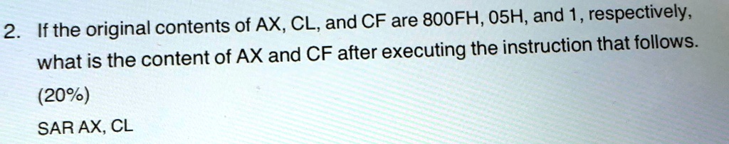 2. If the original contents of AX, CL, and CF are 800FH, 05H, and 1, respectively,
what is the content of AX and CF after executing the instruction that follows.
(20%)
SAR AX, CL