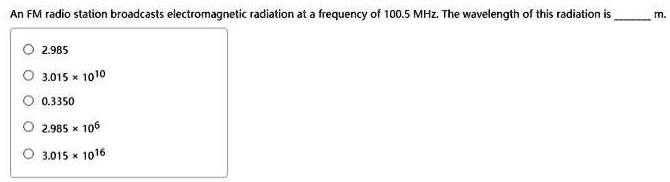 An FM radio station broadcasts electromagnetic radiation at a frequency of 100.5 MHz. The wavelength of this radiation is  m.
2.985
3.015    times; 1010
0.3350
2.985    times; 106
3.015    times; 1016