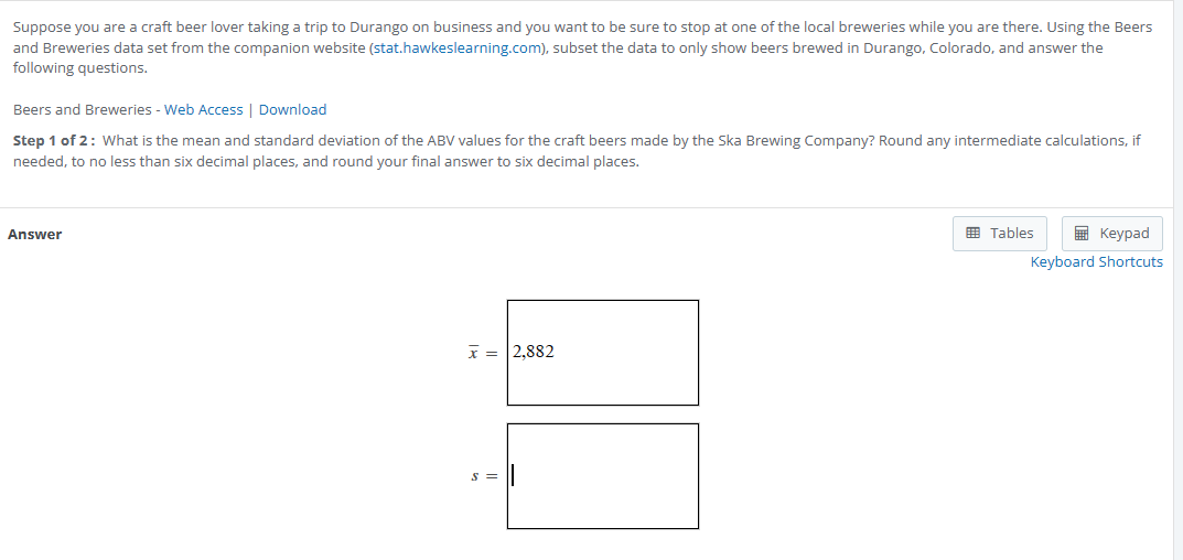 Suppose you are a craft beer lover taking a trip to Durango on business and you want to be sure to stop at one of the local breweries while you are there. Using the Beers and Breweries data set from the companion website (stat.hawkeslearning.com), subset the data to only show beers brewed in Durango, Colorado, and answer the following questions.

Beers and Breweries - Web Access | Download
Step 1 of 2 : What is the mean and standard deviation of the ABV values for the craft beers made by the Ska Brewing Company? Round any intermediate calculations, if needed, to no less than six decimal places, and round your final answer to six decimal places.

Answer
arx = 2,882
s =