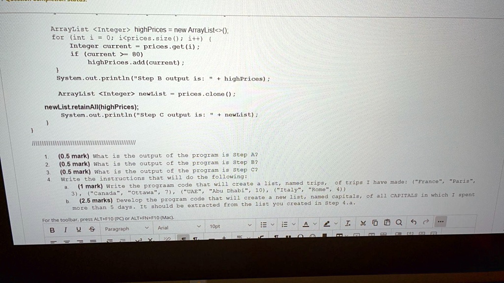 ArrayList <Integer> highPrices = new ArrayList<>();
for (int i = 0; i < prices.size(); i++) 
Integer current = prices.get(i);
if (current >= 80)
highPrices.add(current);

System.out.println("Step B output is: " + highPrices);
ArrayList <Integer> newList = prices.clone();
newList.retainAll(highPrices);
System.out.println("Step C output is: " + newList);


/////////////////////////////////////////////////////////
1. (0.5 mark) What is the output of the program is Step A?
2. (0.5 mark) What is the output of the program is Step B?
3. (0.5 mark) What is the output of the program is Step C?
4. Write the instructions that will do the following:
a. (1 mark) Write the prograam code that will create a list, named trips, of trips I have made: ("France", "Paris", 3), ("Canada", "Ottawa", 7), ("UAE", "Abu Dhabi", 10), ("Italy", "Rome", 4))
b. (2.5 marks) Develop the program code that will create a new list, named capitals, of all CAPITALS in which I spent more than 5 days. It should be extracted from the list you created in Step 4.a.