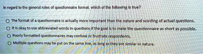 In regard to the general rules of questionnaire format, which of the following is true?
The format of a questionnaire is actually more important than the nature and wording of actual questions.
? It is okay to use abbreviated words in questions if the goal is to make the questionnaire as short as possible.
Poorly formatted questionnaires may confuse or frustrate respondents.
? Multiple questions may be put on the same line, as long as they are similar in nature.