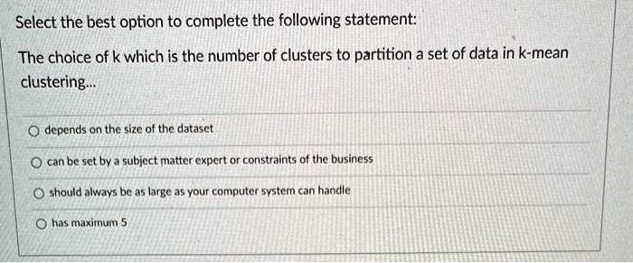 Select the best option to complete the following statement:

The choice of k which is the number of clusters to partition a set of data in k-mean
clustering...

depends on the size of the dataset
can be set by a subject matter expert or constraints of the business
should always be as large as your computer system can handle
has maximum 5