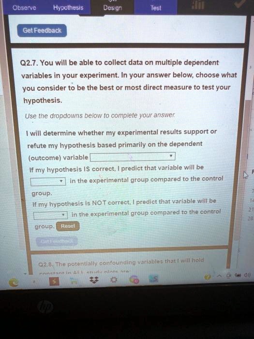 Q2.7. You will be able to collect data on multiple dependent variables in your experiment. In your answer below, choose what you consider to be the best or most direct measure to test your hypothesis. Use the dropdowns below to complete your answer. I will determine whether my experimental results support or refute my hypothesis based primarily on the dependent (outcome) variable. If my hypothesis IS correct, I predict that variable will be in the experimental group compared to the control group. If my hypothesis is NOT correct, I predict that variable will be in the experimental group compared to the control group. Reset Q2.8. The potentially confounding variables that I will hold constant in ALL study plots are: