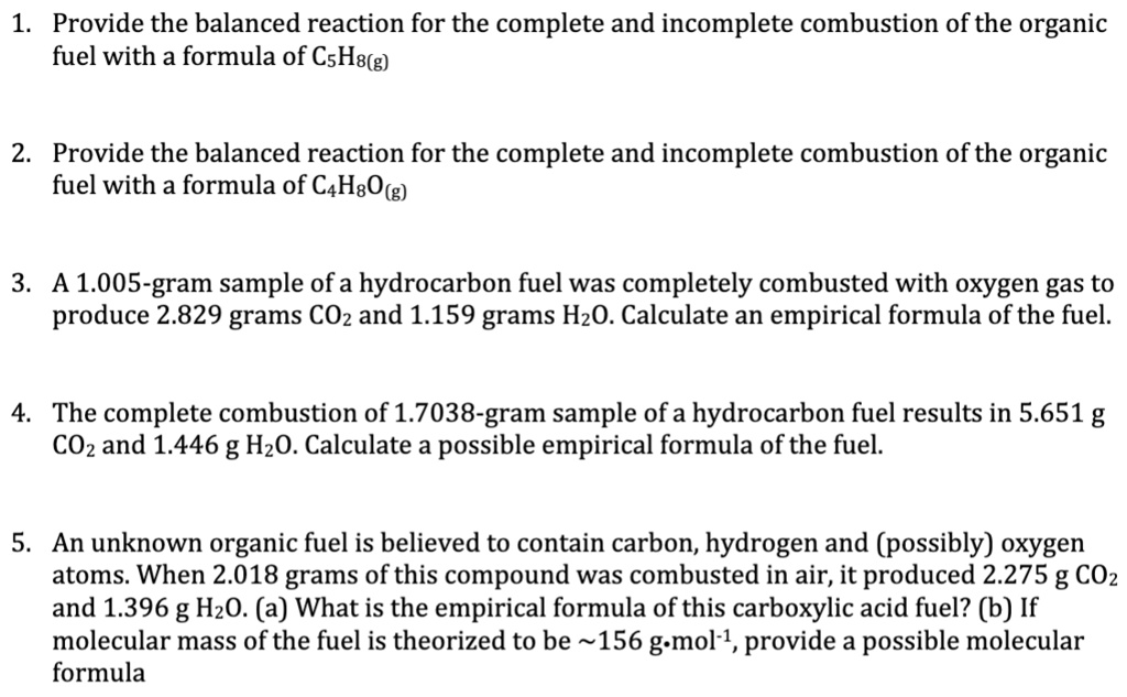 1. Provide the balanced reaction for the complete and incomplete combustion of the organic fuel with a formula of C5H8(g) 2. Provide the balanced reaction for the complete and incomplete combustion of the organic fuel with a formula of C4H8O(g) 3. A 1.005-gram sample of a hydrocarbon fuel was completely combusted with oxygen gas to produce 2.829 grams CO2 and 1.159 grams H2O. Calculate an empirical formula of the fuel. 4. The complete combustion of 1.7038-gram sample of a hydrocarbon fuel results in 5.651 g CO2 and 1.446 g H2O. Calculate a possible empirical formula of the fuel. 5. An unknown organic fuel is believed to contain carbon, hydrogen and (possibly) oxygen atoms. When 2.018 grams of this compound was combusted in air, it produced 2.275 g CO2 and 1.396 g H2O. (a) What is the empirical formula of this carboxylic acid fuel? (b) If molecular mass of the fuel is theorized to be  156 g·mol-1, provide a possible molecular formula