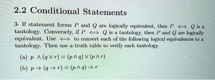 2.2 Conditional Statements
3- If statement forms P and Q are logically equivalent, then P ? Q is a tautology. Conversely, if P ? Q is a tautology, then P and Q are logically equivalent. Use ? to convert each of the following logical equivalences to a tautology. Then use a truth table to verify each tautology.
(a) p ? (q ? r) ? (p ? q) ? (p ? r)
(b) p ? (q ? r) ? (p ? q) ? r