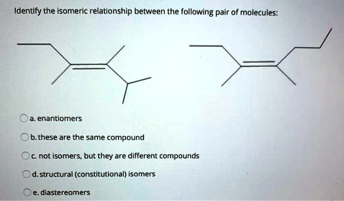 Identify the isomeric relationship between the following pair of molecules:
a. enantiomers
b. these are the same compound
c. not isomers, but they are different compounds
d. structural (constitutional) isomers
e. diastereomers