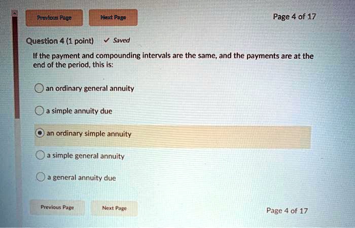 Question 4 (1 point)
If the payment and compounding intervals are the same, and the payments are at the end of the period, this is:
an ordinary general annuity
a simple annuity due
an ordinary simple annuity
a simple general annuity
a general annuity due
