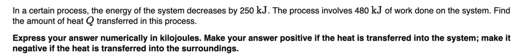 In a certain process, the energy of the system decreases by 250 kJ. The process involves 480 kJ of work done on the system. Find the amount of heat Q transferred in this process.
Express your answer numerically in kilojoules. Make your answer positive if the heat is transferred into the system; make it negative if the heat is transferred into the surroundings.