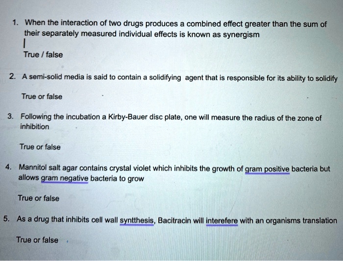1. When the interaction of two drugs produces a combined effect greater than the sum of their separately measured individual effects is known as synergism
|
True / false

2. A semi-solid media is said to contain a solidifying agent that is responsible for its ability to solidify

True or false

3. Following the incubation a Kirby-Bauer disc plate, one will measure the radius of the zone of inhibition

True or false

4. Mannitol salt agar contains crystal violet which inhibits the growth of gram positive bacteria but allows gram negative bacteria to grow

True or false

5. As a drug that inhibits cell wall syntthesis, Bacitracin will interefere with an organisms translation

True or false