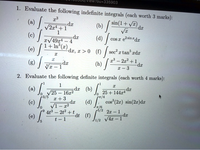 1. Evaluate the following indefinite integrals (each worth 3 marks):
(a) int fracx^3sqrt2x^4 + 1 dx
(b) int fracsin(1 + sqrtx)sqrtx dx
(c) int frac1xsqrt49x^4 - 4 dx
(d) int cos  x  e^sin  x dx
(e) int frac1 + ln^3(x)x dx, x > 0
(f) int sec^2 x  tan^5 x dx
(g) int fracxsqrt[3]x - 1 dx
(h) int fracx^3 - 2x^2 + 1x - 3 dx
2. Evaluate the following definite integrals (each worth 4 marks):
(a) int0^1 frac1sqrt25 - 16x^2 dx
(b) int0^1 fracx25 + 144x^4 dx
(c) int0^3/5 fracx + 3sqrt1 - x^2 dx
(d) intpi/6^pi/4 cos^3(2x) sin(2x) dx
(e) int5^9 frac4t^3 - 2t^2 + tt - 1 dt
(f) int1/2^5/2 frac2x - 1sqrt4x - 1 dx