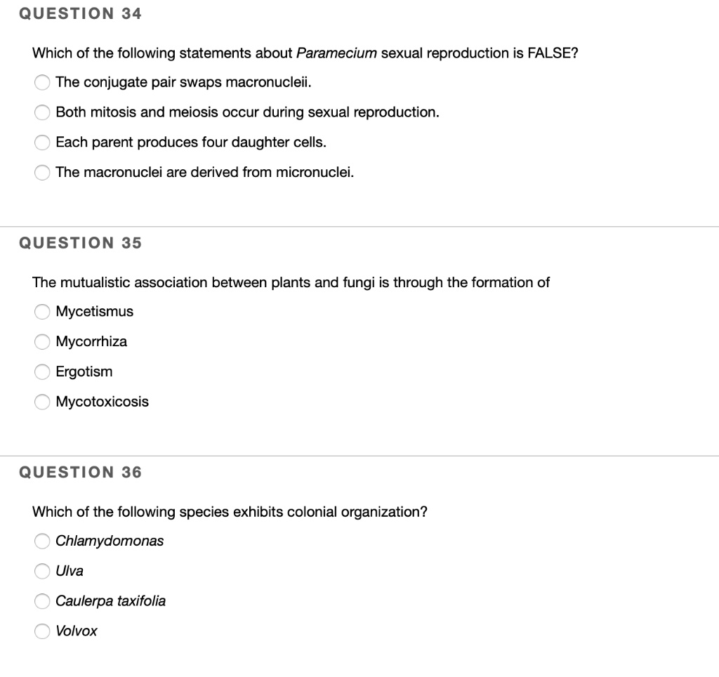 QUESTION 34

Which of the following statements about Paramecium sexual reproduction is FALSE?
The conjugate pair swaps macronucleii.
Both mitosis and meiosis occur during sexual reproduction.
Each parent produces four daughter cells.
The macronuclei are derived from micronuclei.

QUESTION 35

The mutualistic association between plants and fungi is through the formation of
Mycetismus
Mycorrhiza
Ergotism
Mycotoxicosis

QUESTION 36

Which of the following species exhibits colonial organization?
Chlamydomonas
Ulva
Caulerpa taxifolia
Volvox