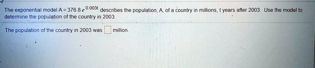 The exponential model A = 376.8 e^0.003t describes the population, A, of a country in millions, t years after 2003. Use the model to determine the population of the country in 2003.

The population of the country in 2003 was million.