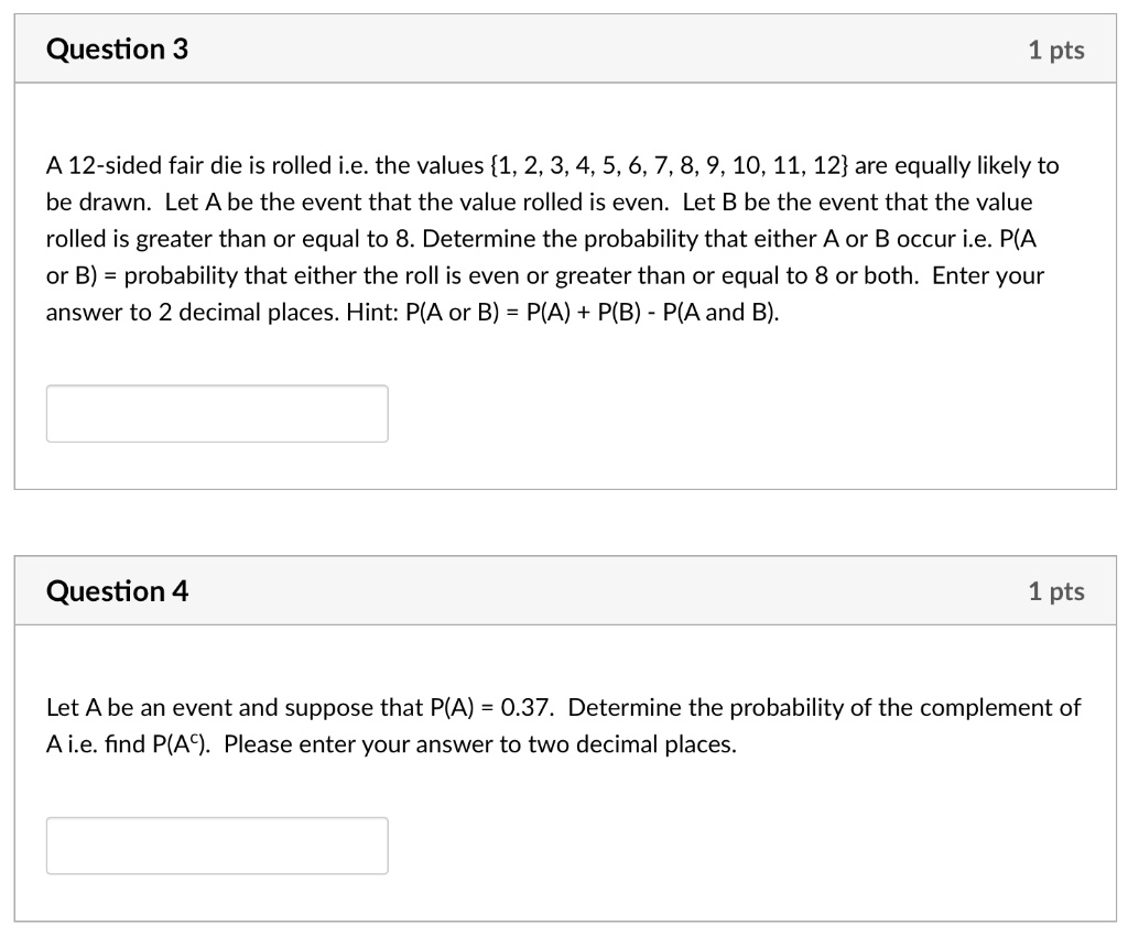 Question 3

1 pts

A 12-sided fair die is rolled i.e. the values 1, 2, 3, 4, 5, 6, 7, 8, 9, 10, 11, 12 are equally likely to be drawn. Let A be the event that the value rolled is even. Let B be the event that the value rolled is greater than or equal to 8. Determine the probability that either A or B occur i.e. P(A or B) = probability that either the roll is even or greater than or equal to 8 or both. Enter your answer to 2 decimal places. Hint: P(A or B) = P(A) + P(B) - P(A and B).

Question 4

1 pts

Let A be an event and suppose that P(A) = 0.37. Determine the probability of the complement of A i.e. find P(A^c). Please enter your answer to two decimal places.