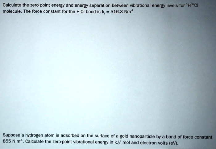 Calculate the zero point energy and energy separation between vibrational energy levels for 1H35Cl molecule. The force constant for the H-Cl bond is kf = 516.3 Nm-1.

Suppose a hydrogen atom is adsorbed on the surface of a gold nanoparticle by a bond of force constant 855 N m-1. Calculate the zero-point vibrational energy in kJ/ mol and electron volts (eV).