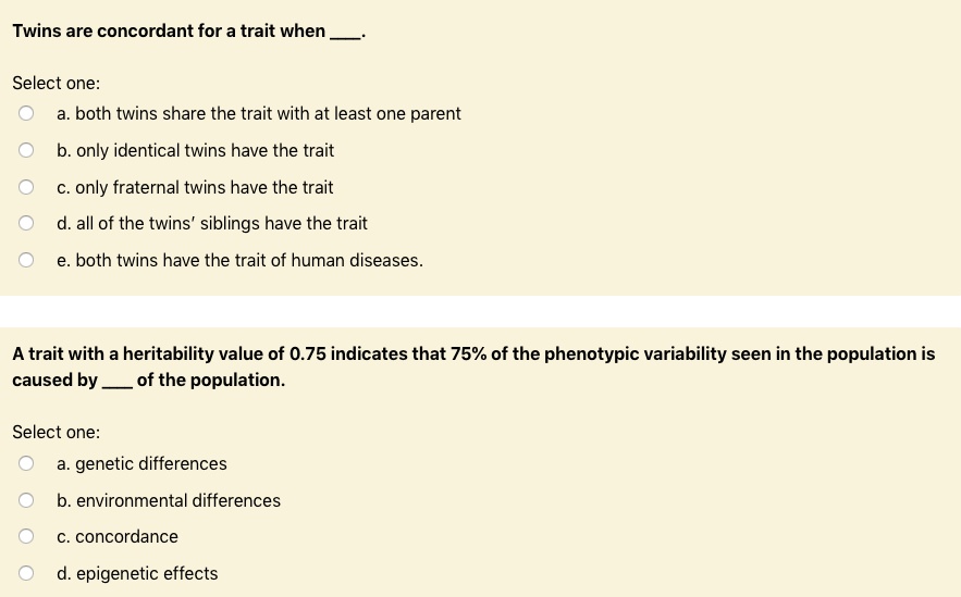 Twins are concordant for a trait when .

Select one:
a. both twins share the trait with at least one parent
b. only identical twins have the trait
c. only fraternal twins have the trait
d. all of the twins' siblings have the trait
e. both twins have the trait of human diseases.

A trait with a heritability value of 0.75 indicates that 75% of the phenotypic variability seen in the population is caused by  of the population.

Select one:
a. genetic differences
b. environmental differences
c. concordance
d. epigenetic effects