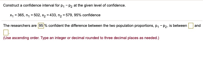 Construct a confidence interval for p1 - p2 at the given level of confidence.
x1 = 365, n1 = 502, x2 = 433, n2 = 579, 95% confidence
The researchers are 95% confident the difference between the two population proportions, p1 - p2, is between and .
(Use ascending order. Type an integer or decimal rounded to three decimal places as needed.)