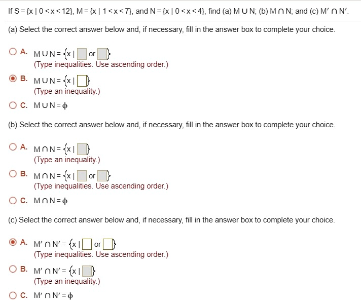 If S = x | 0 < x < 12, M = x | 1 < x < 7, and N = x | 0 < x < 4, find (a) M ? N; (b) M ? N; and (c) M' ? N'.
(a) Select the correct answer below and, if necessary, fill in the answer box to complete your choice.
A. M ? N = x | or 
(Type inequalities. Use ascending order.)
B. M ? N = x | 
(Type an inequality.)
C. M ? N = ?
(b) Select the correct answer below and, if necessary, fill in the answer box to complete your choice.
A. M ? N = x | 
(Type an inequality.)
B. M ? N = x | or 
(Type inequalities. Use ascending order.)
C. M ? N = ?
(c) Select the correct answer below and, if necessary, fill in the answer box to complete your choice.
A. M' ? N' = x | or 
(Type inequalities. Use ascending order.)
B. M' ? N' = x | 
(Type an inequality.)
C. M' ? N' = ?