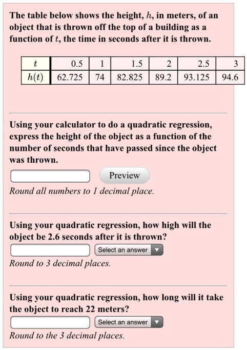 The table below shows the height, h, in meters, of an object that is thrown off the top of a building as a function of t, the time in seconds after it is thrown.

t: 0.5 | 1 | 1.5 | 2 | 2.5 | 3
h(t): 62.725 | 74 | 82.825 | 89.2 | 93.125 | 94.6

Using your calculator to do a quadratic regression, express the height of the object as a function of the number of seconds that have passed since the object was thrown.
Preview
Round all numbers to 1 decimal place.
Using your quadratic regression, how high will the object be 2.6 seconds after it is thrown? Select an answer
Round to 3 decimal places.
Using your quadratic regression, how long will it take the object to reach 22 meters? Select an answer
Round to the 3 decimal places.