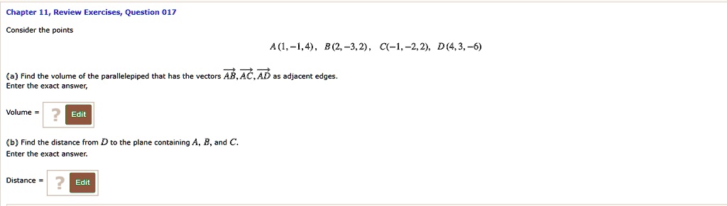 Consider the points
A(1, -1, 4), B(2, -3, 2), C(-1, -2, 2), D(4, 3, -6)

(a) Find the volume of the parallelepiped that has the vectors AB, AC, AD as adjacent edges.
Enter the exact answer.

Volume =

(b) Find the distance from D to the plane containing A, B, and C.
Enter the exact answer.

Distance =