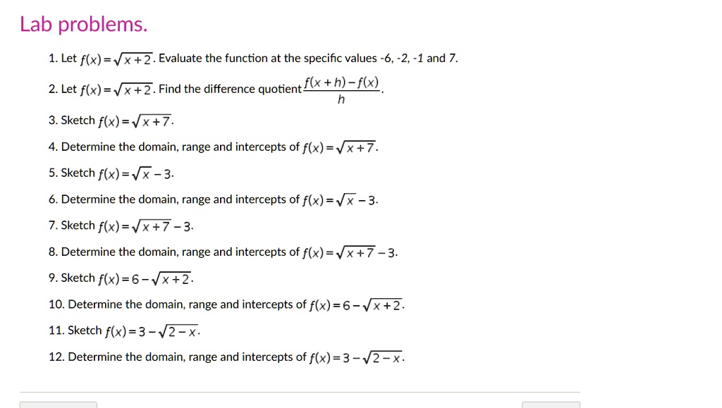 Lab problems.
1. Let f(x) = √(x) + 2. Evaluate the function at the specific values -6, -2, -1 and 7.
2. Let f(x) = √(x) + 2. Find the difference quotient (f(x + h) - f(x))/(h).
3. Sketch f(x) = √(x + 7).
4. Determine the domain, range and intercepts of f(x) = √(x + 7).
5. Sketch f(x) = √(x - 3).
6. Determine the domain, range and intercepts of f(x) = √(x - 3).
7. Sketch f(x) = √(x + 7) - 3.
8. Determine the domain, range and intercepts of f(x) = √(x + 7) - 3.
9. Sketch f(x) = 6 - √(x + 2).
10. Determine the domain, range and intercepts of f(x) = 6 - √(x + 2).
11. Sketch f(x) = 3 - √(2 - x).
12. Determine the domain, range and intercepts of f(x) = 3 - √(2 - x).
