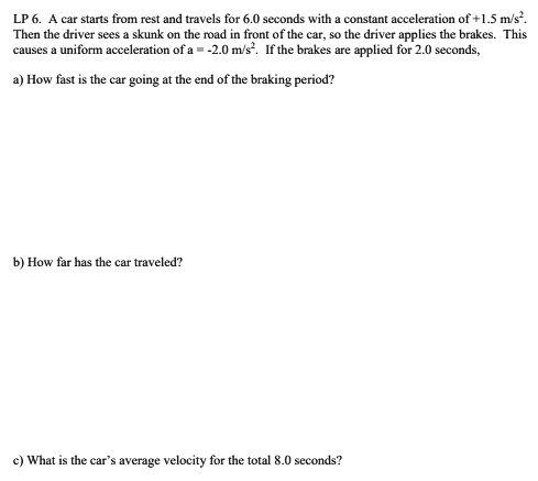 A car starts from rest and travels for 6.0 seconds with a constant acceleration of +1.5 m/s². Then the driver sees a skunk on the road in front of the car, so the driver applies the brakes. This causes a uniform acceleration of a = -2.0 m/s². If the brakes are applied for 2.0 seconds,

a) How fast is the car going at the end of the braking period?

b) How far has the car traveled?

c) What is the car's average velocity for the total 8.0 seconds?