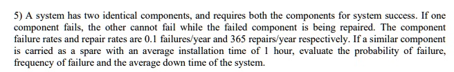 5) A system has two identical components, and requires both the components for system success. If one component fails, the other cannot fail while the failed component is being repaired. The component failure rates and repair rates are 0.1 failures/year and 365 repairs/year respectively. If a similar component is carried as a spare with an average installation time of 1 hour, evaluate the probability of failure, frequency of failure and the average down time of the system.