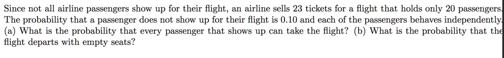 Since not all airline passengers show up for their flight, an airline sells 23 tickets for a flight that holds only 20 passengers. The probability that a passenger does not show up for their flight is 0.10 and each of the passengers behaves independently. (a) What is the probability that every passenger that shows up can take the flight? (b) What is the probability that the flight departs with empty seats?