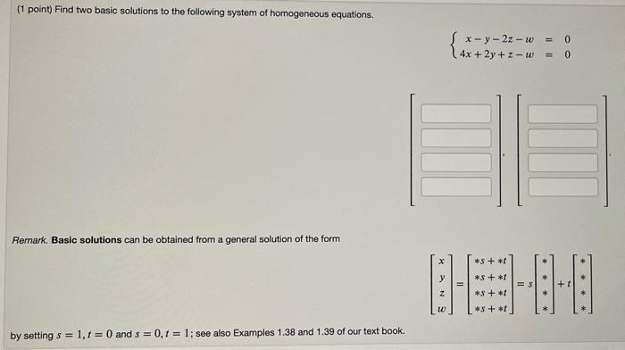 Find two basic solutions to the following system of homogeneous equations.

lefteginarrayr
x-y-2 z-w=0 4 x+2 y+z-w=0
endarrayight.

Remark. Basic solutions can be obtained from a general solution of the form

left[eginarrayc
x y z w
endarrayight]=left[eginarrayl
* s+* t * s+* t * s+* t * s+* t
endarrayight]=sleft[eginarrayc
* * * *
endarrayight]+tleft[eginarrayl
* * * *
endarrayight]

by setting s = 1, t = 0 and s = 0, t = 1; see also Examples 1.38 and 1.39 of our text book.