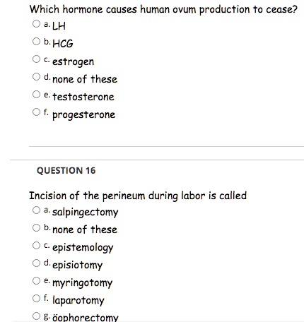 Which hormone causes human ovum production to cease?
a. LH
b. HCG
c. estrogen
d. none of these
e. testosterone
f. progesterone
QUESTION 16
Incision of the perineum during labor is called
a. salpingectomy
b. none of these
c. epistemology
d. episiotomy
e. myringotomy
f. laparotomy
g. oophorectomy