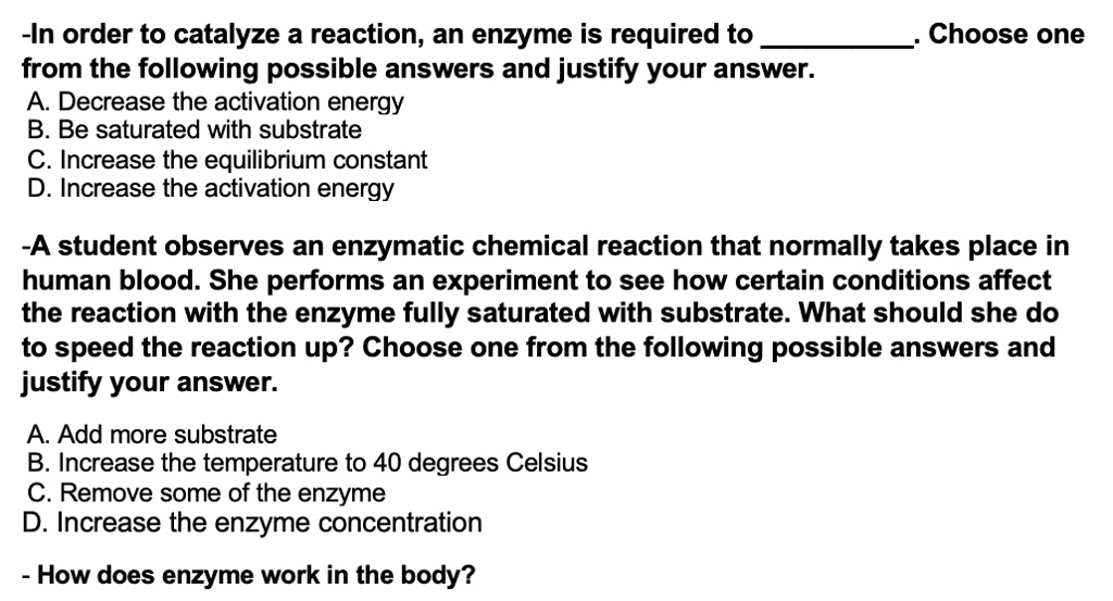 -In order to catalyze a reaction, an enzyme is required to . Choose one
from the following possible answers and justify your answer.
A. Decrease the activation energy
B. Be saturated with substrate
C. Increase the equilibrium constant
D. Increase the activation energy

-A student observes an enzymatic chemical reaction that normally takes place in
human blood. She performs an experiment to see how certain conditions affect
the reaction with the enzyme fully saturated with substrate. What should she do
to speed the reaction up? Choose one from the following possible answers and
justify your answer.

A. Add more substrate
B. Increase the temperature to 40 degrees Celsius
C. Remove some of the enzyme
D. Increase the enzyme concentration

- How does enzyme work in the body?