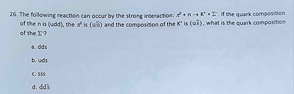 26. The following reaction can occur by the strong interaction: π^0 + n → K^+ + Σ^-. If the quark composition of the n is (udd), the π^0 is (uu̅) and the composition of the K^+ is (us), what is the quark composition of the Σ^-?
a. dds
b. uds
c. sss
d. dds̅