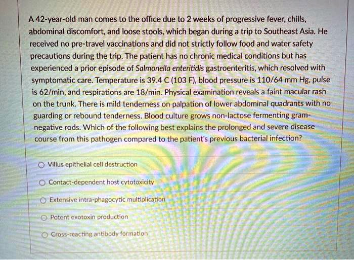 A 42-year-old man comes to the office due to 2 weeks of progressive fever, chills, abdominal discomfort, and loose stools, which began during a trip to Southeast Asia. He received no pre-travel vaccinations and did not strictly follow food and water safety precautions during the trip. The patient has no chronic medical conditions but has experienced a prior episode of Salmonella enteritidis gastroenteritis, which resolved with symptomatic care. Temperature is 39.4 C (103 F), blood pressure is 110/64 mm Hg, pulse is 62/min, and respirations are 18/min. Physical examination reveals a faint macular rash on the trunk. There is mild tenderness on palpation of lower abdominal quadrants with no guarding or rebound tenderness. Blood culture grows non-lactose fermenting gram-negative rods. Which of the following best explains the prolonged and severe disease course from this pathogen compared to the patient's previous bacterial infection?
Villus epithelial cell destruction
Contact-dependent host cytotoxicity
Extensive intra-phagocytic multiplication
Potent exotoxin production
Cross-reacting antibody formation