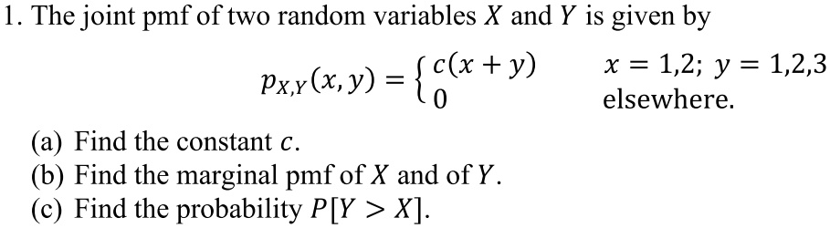 1. The joint pmf of two random variables X and Y is given by
pX,Y(x, y) =  c(x + y)     x = 1,2; y = 1,2,3 
 0    elsewhere
(a) Find the constant c.
(b) Find the marginal pmf of X and of Y.
(c) Find the probability P[Y > X].