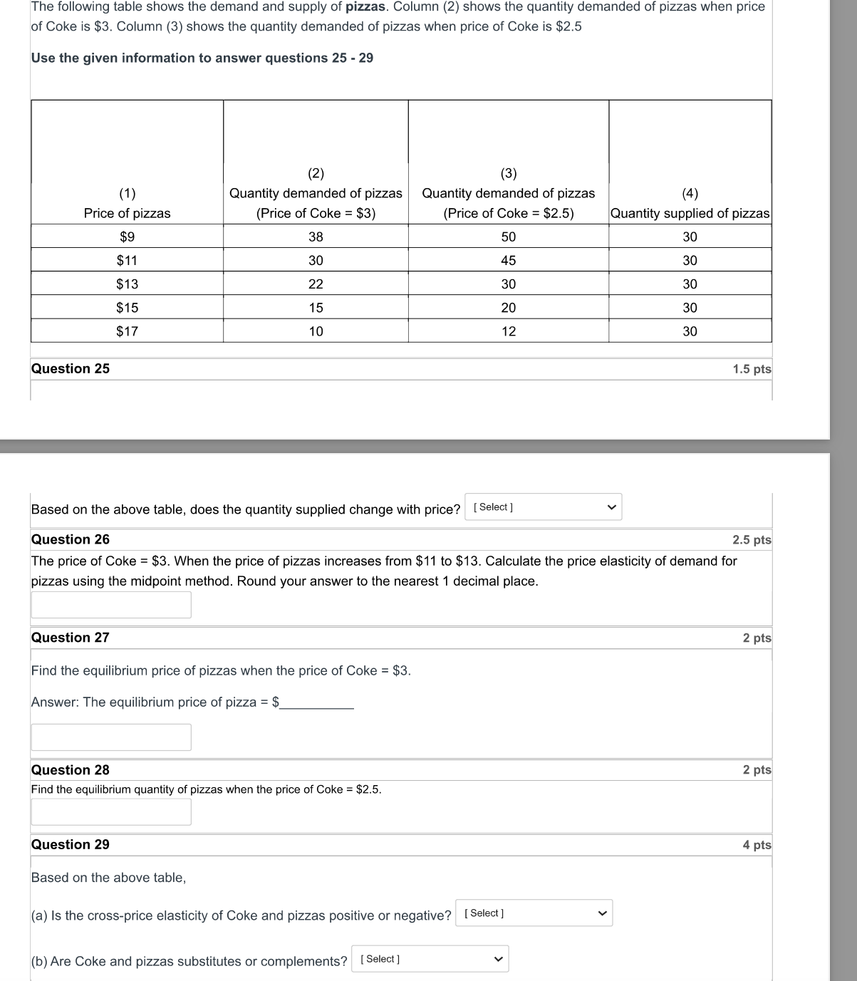 The following table shows the demand and supply of pizzas. Column (2) shows the quantity demanded of pizzas when price of Coke is 3. Column (3) shows the quantity demanded of pizzas when price of Coke is2.5

Use the given information to answer questions 25 - 29

(1) Price of pizzas | (2) Quantity demanded of pizzas (Price of Coke = 3) | (3) Quantity demanded of pizzas (Price of Coke =2.5) | (4) Quantity supplied of pizzas
9 | 38 | 50 | 3011 | 30 | 45 | 30
13 | 22 | 30 | 3015 | 15 | 20 | 30
17 | 10 | 12 | 30

Question 25
Based on the above table, does the quantity supplied change with price?
[ Select ]

Question 26
The price of Coke =3. When the price of pizzas increases from 11 to13. Calculate the price elasticity of demand for pizzas using the midpoint method. Round your answer to the nearest 1 decimal place.

Question 27
Find the equilibrium price of pizzas when the price of Coke = 3.
Answer: The equilibrium price of pizza =

Question 28
Find the equilibrium quantity of pizzas when the price of Coke = 2.5.

Question 29
Based on the above table,
(a) Is the cross-price elasticity of Coke and pizzas positive or negative? [ Select ]
(b) Are Coke and pizzas substitutes or complements? [ Select ]