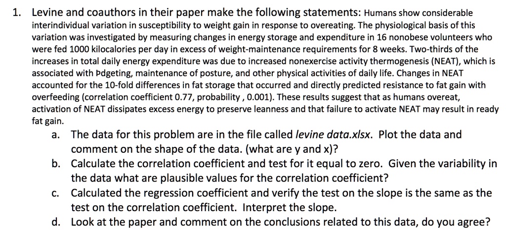 1. Levine and coauthors in their paper make the following statements: Humans show considerable
interindividual variation in susceptibility to weight gain in response to overeating. The physiological basis of this
variation was investigated by measuring changes in energy storage and expenditure in 16 nonobese volunteers who
were fed 1000 kilocalories per day in excess of weight-maintenance requirements for 8 weeks. Two-thirds of the
increases in total daily energy expenditure was due to increased nonexercise activity thermogenesis (NEAT), which is
associated with fidgeting, maintenance of posture, and other physical activities of daily life. Changes in NEAT
accounted for the 10-fold differences in fat storage that occurred and directly predicted resistance to fat gain with
overfeeding (correlation coefficient 0.77, probability < 0.001). These results suggest that as humans overeat,
activation of NEAT dissipates excess energy to preserve leanness and that failure to activate NEAT may result in ready
fat gain.
a. The data for this problem are in the file called levine data.xlsx. Plot the data and
comment on the shape of the data. (what are y and x)?
b. Calculate the correlation coefficient and test for it equal to zero. Given the variability in
the data what are plausible values for the correlation coefficient?
c. Calculated the regression coefficient and verify the test on the slope is the same as the
test on the correlation coefficient. Interpret the slope.
d. Look at the paper and comment on the conclusions related to this data, do you agree?