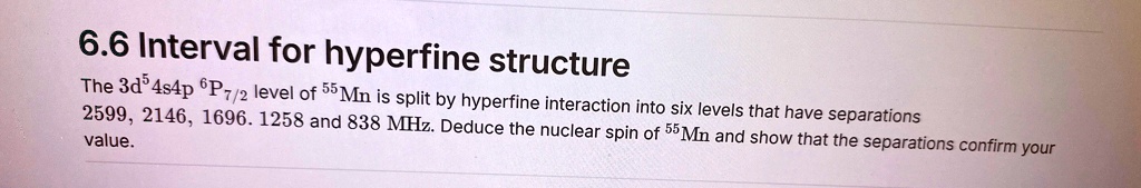6.6 Interval for hyperfine structure
The 3d^54s4p ^6P7/2 level of ^55Mn is split by hyperfine interaction into six levels that have separations
2599, 2146, 1696, 1258 and 838 MHz. Deduce the nuclear spin of ^55Mn and show that the separations confirm your
value.