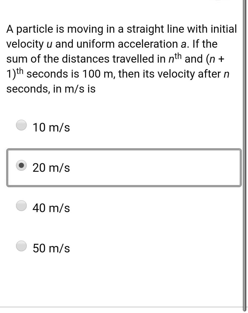 A particle is moving in a straight line with initial velocity u and uniform acceleration a. If the sum of the distances travelled in nth and (n + 1)th seconds is 100 m, then its velocity after n seconds, in m/s is
10 m/s
20 m/s
40 m/s
50 m/s